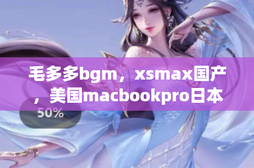 毛多多bgm，xsmax国产，美国macbookpro日本780