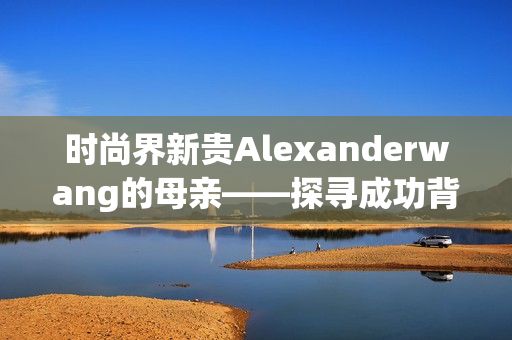时尚界新贵Alexanderwang的母亲——探寻成功背后的支持力量
