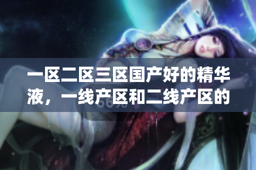一区二区三区国产好的精华液，一线产区和二线产区的差距原因，永久ye8.8770----uiz9soei2beg