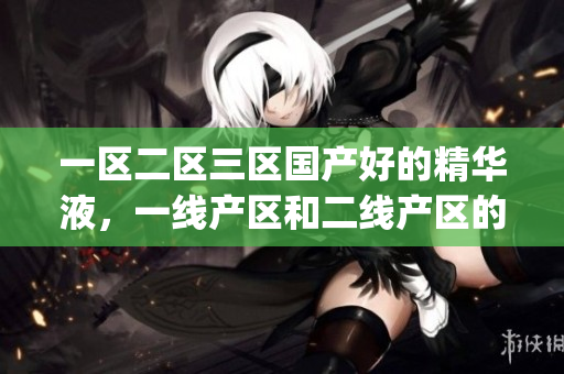 一区二区三区国产好的精华液，一线产区和二线产区的差距原因，永久ye8.8764----QtlBF2Xxq3ng