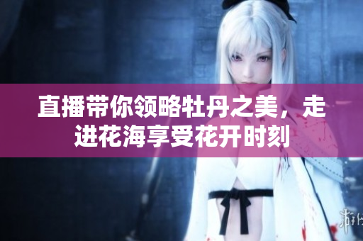 直播带你领略牡丹之美，走进花海享受花开时刻
