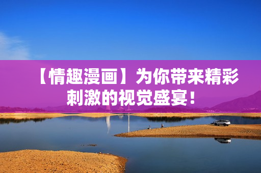 【情趣漫画】为你带来精彩刺激的视觉盛宴！