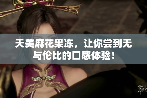 天美麻花果冻，让你尝到无与伦比的口感体验！