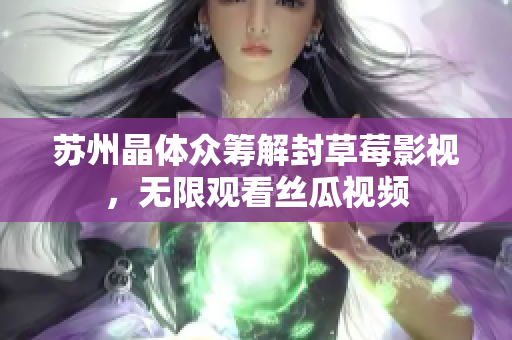苏州晶体众筹解封草莓影视，无限观看丝瓜视频