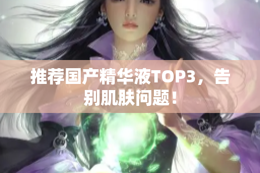 推荐国产精华液TOP3，告别肌肤问题！