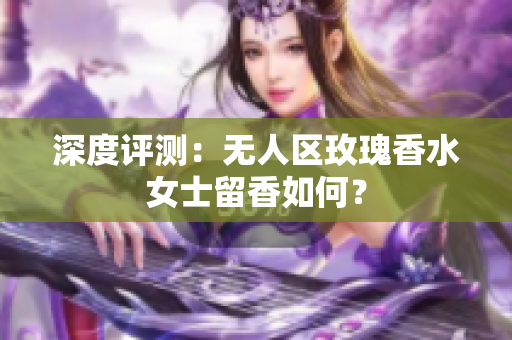 深度评测：无人区玫瑰香水女士留香如何？