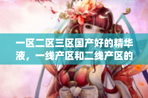一区二区三区国产好的精华液，一线产区和二线产区的差距原因，永久ye8.8779----KOi78lEE7rHh