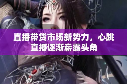 直播带货市场新势力，心跳直播逐渐崭露头角
