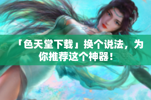 「色天堂下载」换个说法，为你推荐这个神器！