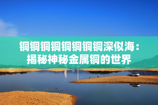 铜铜铜铜铜铜铜铜深似海：揭秘神秘金属铜的世界