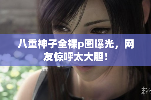 八重神子全裸p图曝光，网友惊呼太大胆！