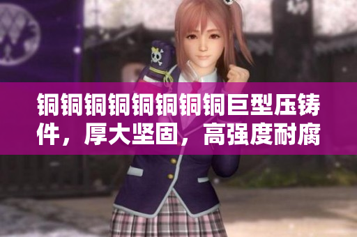 铜铜铜铜铜铜铜铜巨型压铸件，厚大坚固，高强度耐腐蚀