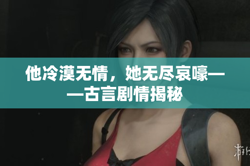 他冷漠无情，她无尽哀嚎——古言剧情揭秘