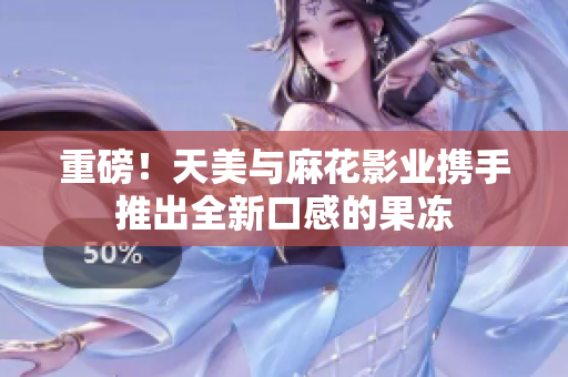 重磅！天美与麻花影业携手推出全新口感的果冻