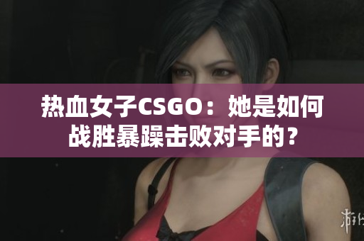 热血女子CSGO：她是如何战胜暴躁击败对手的？