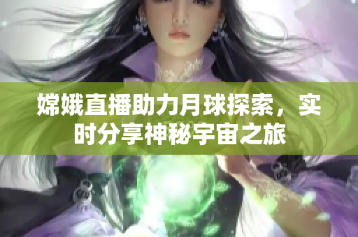 嫦娥直播助力月球探索，实时分享神秘宇宙之旅