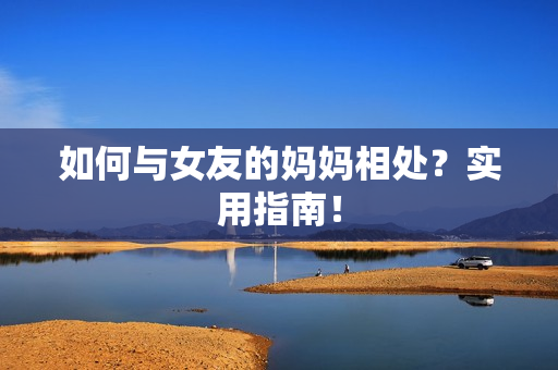 如何与女友的妈妈相处？实用指南！