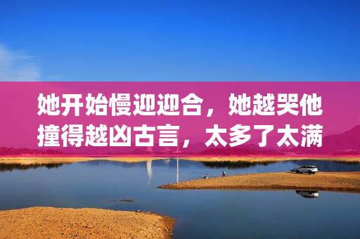 她开始慢迎迎合，她越哭他撞得越凶古言，太多了太满了肚子装不下了765----dLCfVf7ISJPn