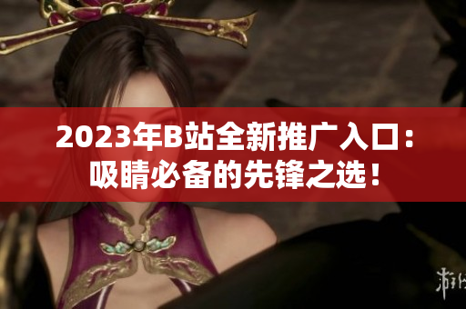 2023年B站全新推广入口：吸睛必备的先锋之选！