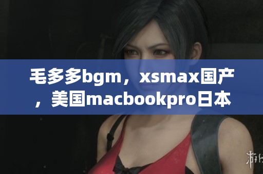 毛多多bgm，xsmax国产，美国macbookpro日本754