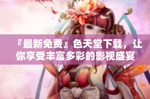 『最新免费』色天堂下载，让你享受丰富多彩的影视盛宴