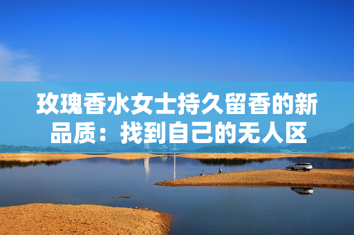 玫瑰香水女士持久留香的新品质：找到自己的无人区