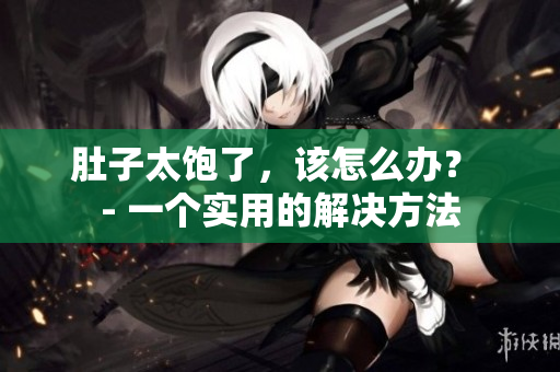 肚子太饱了，该怎么办？ - 一个实用的解决方法