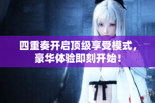 四重奏开启顶级享受模式，豪华体验即刻开始！