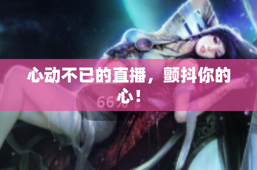心动不已的直播，颤抖你的心！