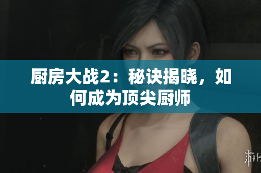 厨房大战2：秘诀揭晓，如何成为顶尖厨师