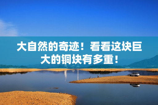 大自然的奇迹！看看这块巨大的铜块有多重！