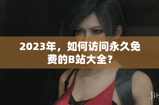 2023年，如何访问永久免费的B站大全？