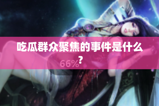 吃瓜群众聚焦的事件是什么？