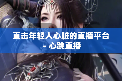直击年轻人心脏的直播平台 - 心跳直播