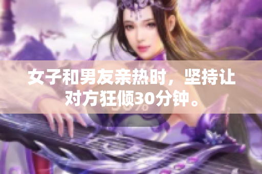 女子和男友亲热时，坚持让对方狂倾30分钟。