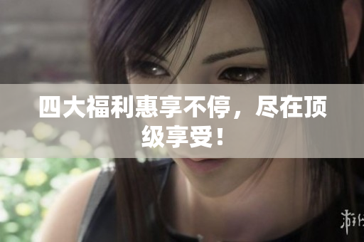 四大福利惠享不停，尽在顶级享受！