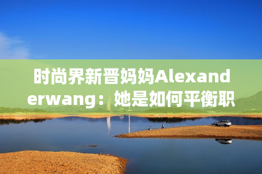 时尚界新晋妈妈Alexanderwang：她是如何平衡职业和家庭的