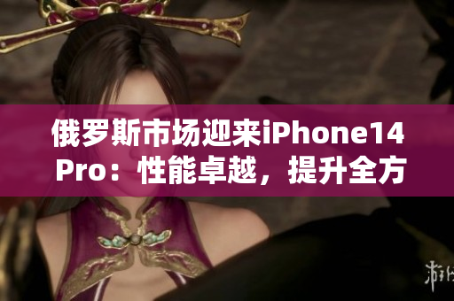 俄罗斯市场迎来iPhone14 Pro：性能卓越，提升全方位。