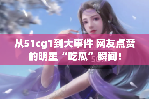 从51cg1到大事件 网友点赞的明星“吃瓜”瞬间！