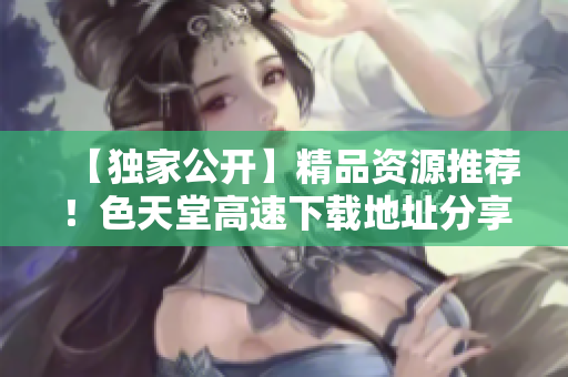 【独家公开】精品资源推荐！色天堂高速下载地址分享！
