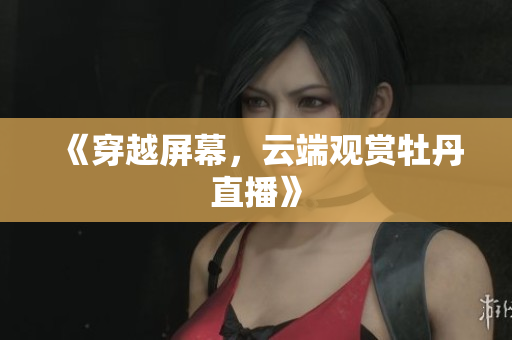《穿越屏幕，云端观赏牡丹直播》
