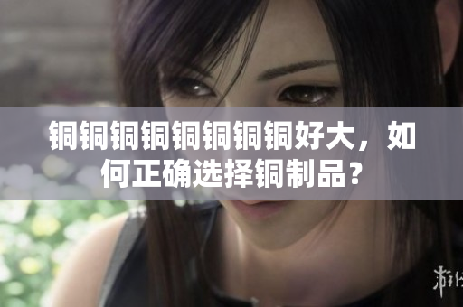 铜铜铜铜铜铜铜铜好大，如何正确选择铜制品？