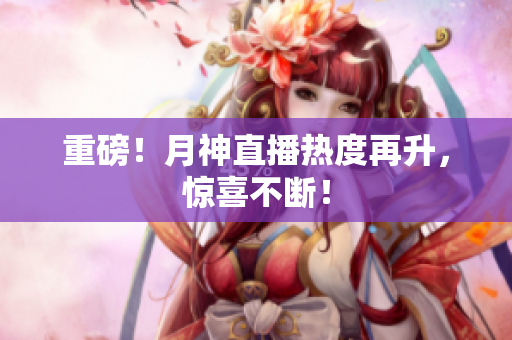 重磅！月神直播热度再升，惊喜不断！