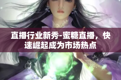 直播行业新秀-蜜糖直播，快速崛起成为市场热点