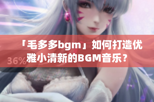 「毛多多bgm」如何打造优雅小清新的BGM音乐？