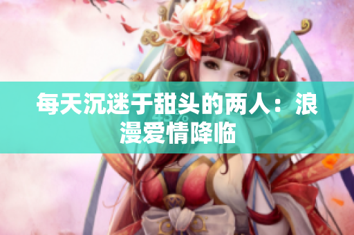 每天沉迷于甜头的两人：浪漫爱情降临