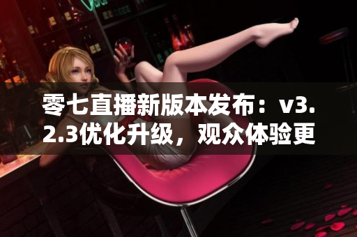 零七直播新版本发布：v3.2.3优化升级，观众体验更佳