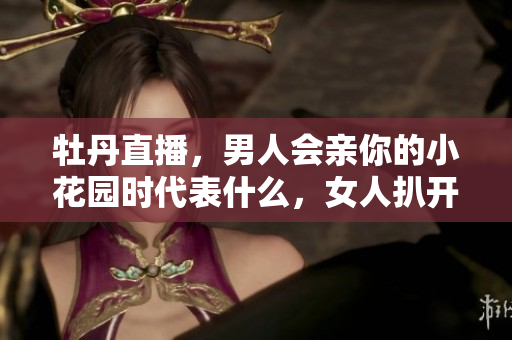 牡丹直播，男人会亲你的小花园时代表什么，女人扒开腿让男人狂桶30分钟754
