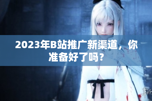 2023年B站推广新渠道，你准备好了吗？