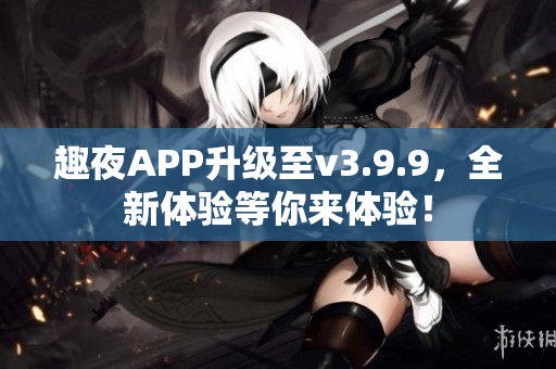 趣夜APP升级至v3.9.9，全新体验等你来体验！